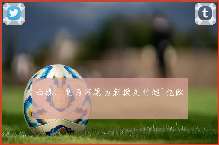 西媒：皇马不愿为新援支付超1亿欧